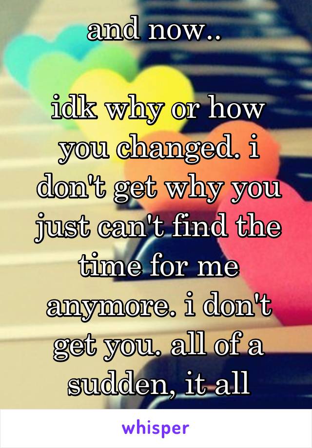 and now.. 

idk why or how you changed. i don't get why you just can't find the time for me anymore. i don't get you. all of a sudden, it all stopped.