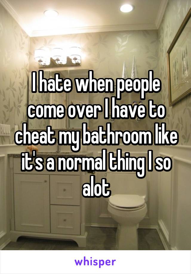 I hate when people come over I have to cheat my bathroom like it's a normal thing I so alot