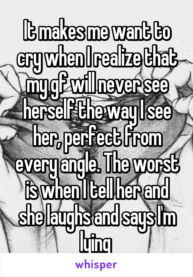 It makes me want to cry when I realize that my gf will never see herself the way I see her, perfect from every angle. The worst is when I tell her and she laughs and says I'm lying 