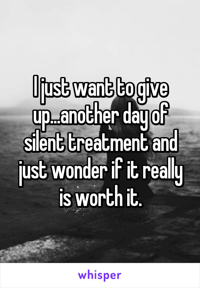 I just want to give up...another day of silent treatment and just wonder if it really is worth it.