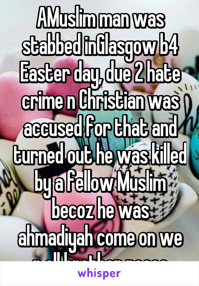 AMuslim man was stabbed inGlasgow b4 Easter day, due 2 hate crime n Christian was accused for that and turned out he was killed by a fellow Muslim becoz he was ahmadiyah come on we r all brother peace