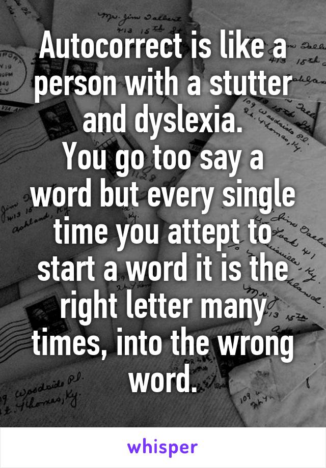 Autocorrect is like a person with a stutter and dyslexia.
You go too say a word but every single time you attept to start a word it is the right letter many times, into the wrong word.
