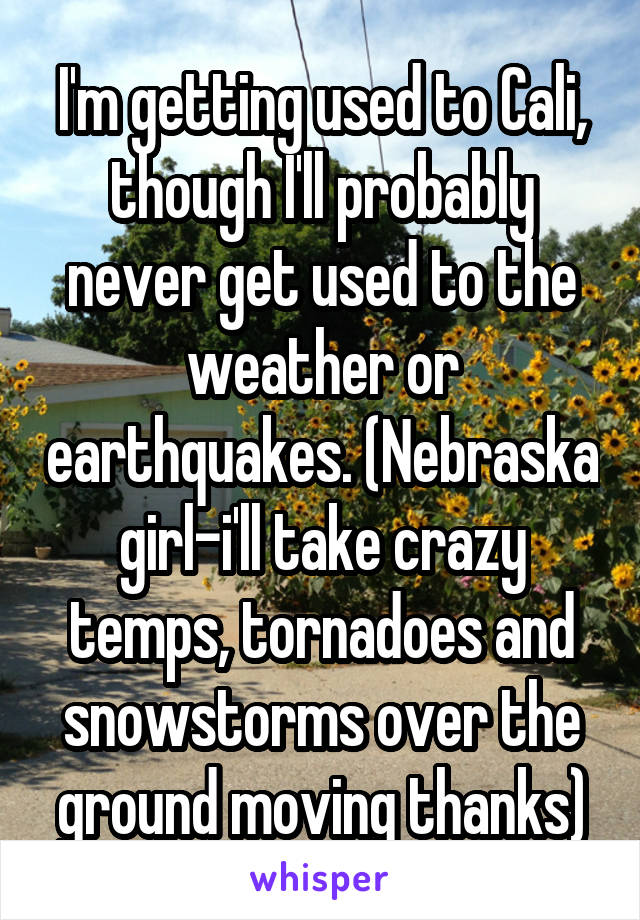 I'm getting used to Cali, though I'll probably never get used to the weather or earthquakes. (Nebraska girl-i'll take crazy temps, tornadoes and snowstorms over the ground moving thanks)