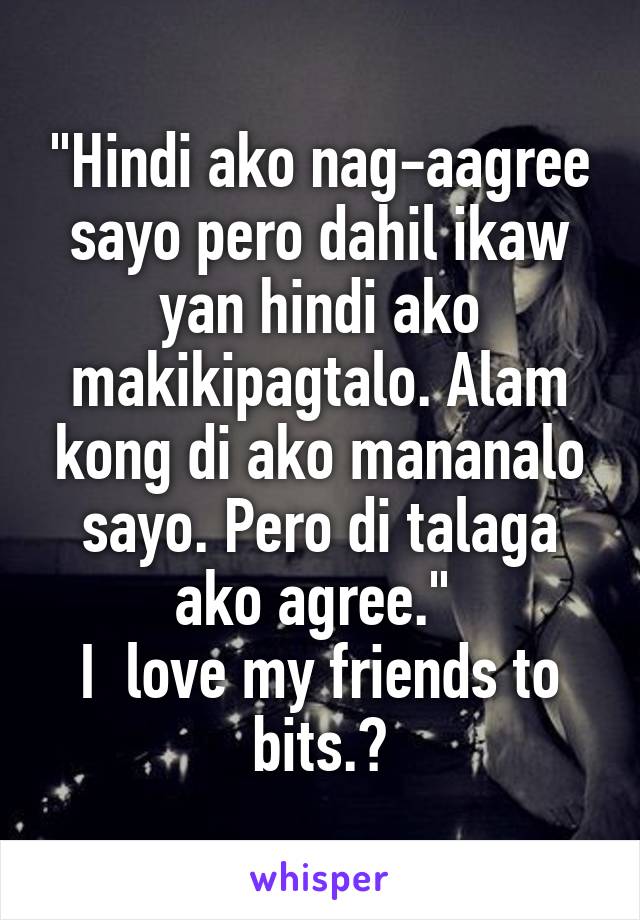 "Hindi ako nag-aagree sayo pero dahil ikaw yan hindi ako makikipagtalo. Alam kong di ako mananalo sayo. Pero di talaga ako agree." 
I  love my friends to bits.😂