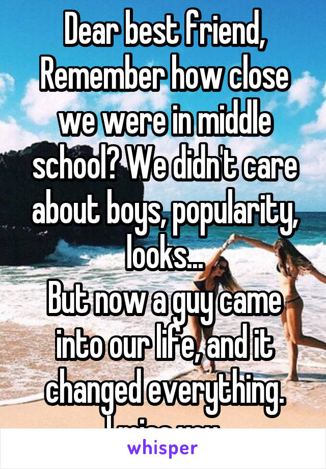 Dear best friend,
Remember how close we were in middle school? We didn't care about boys, popularity, looks...
But now a guy came into our life, and it changed everything.
I miss you.