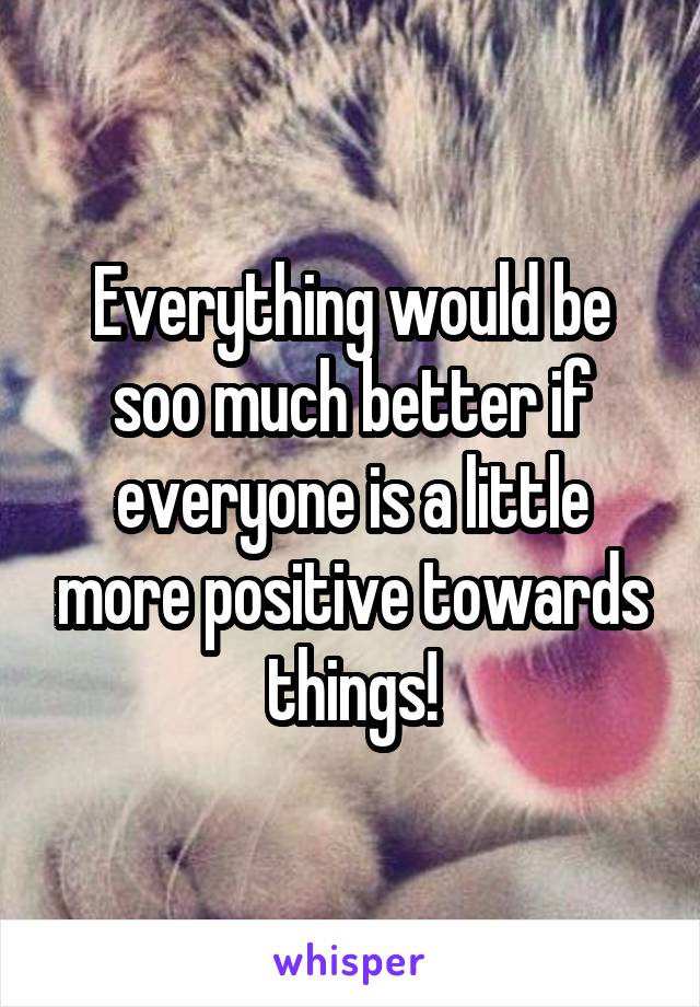 Everything would be soo much better if everyone is a little more positive towards things!