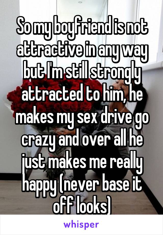 So my boyfriend is not attractive in any way but I'm still strongly attracted to him, he makes my sex drive go crazy and over all he just makes me really happy (never base it off looks)