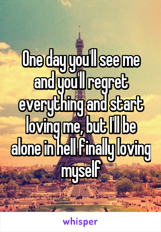 One day you'll see me and you'll regret everything and start loving me, but I'll be alone in hell finally loving myself