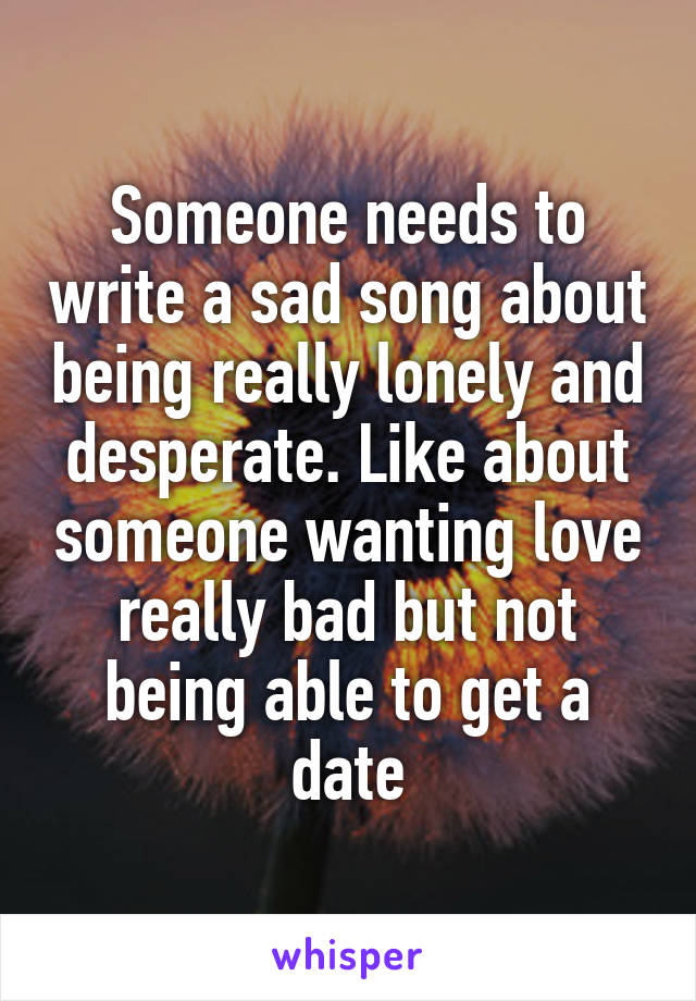 Someone needs to write a sad song about being really lonely and desperate. Like about someone wanting love really bad but not being able to get a date