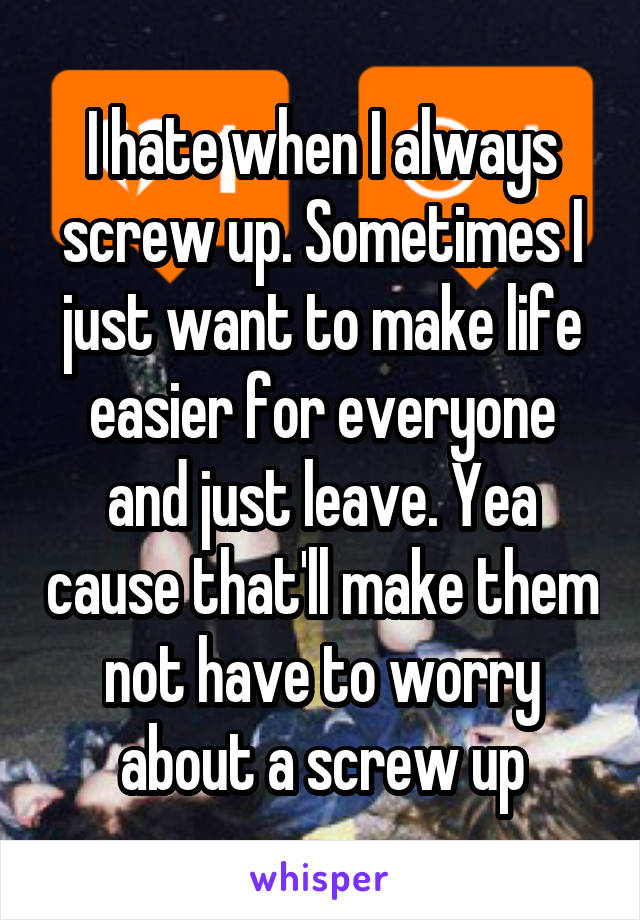 I hate when I always screw up. Sometimes I just want to make life easier for everyone and just leave. Yea cause that'll make them not have to worry about a screw up