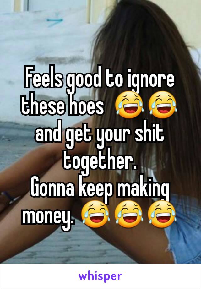 Feels good to ignore these hoes  😂😂 and get your shit together.
Gonna keep making money. 😂😂😂