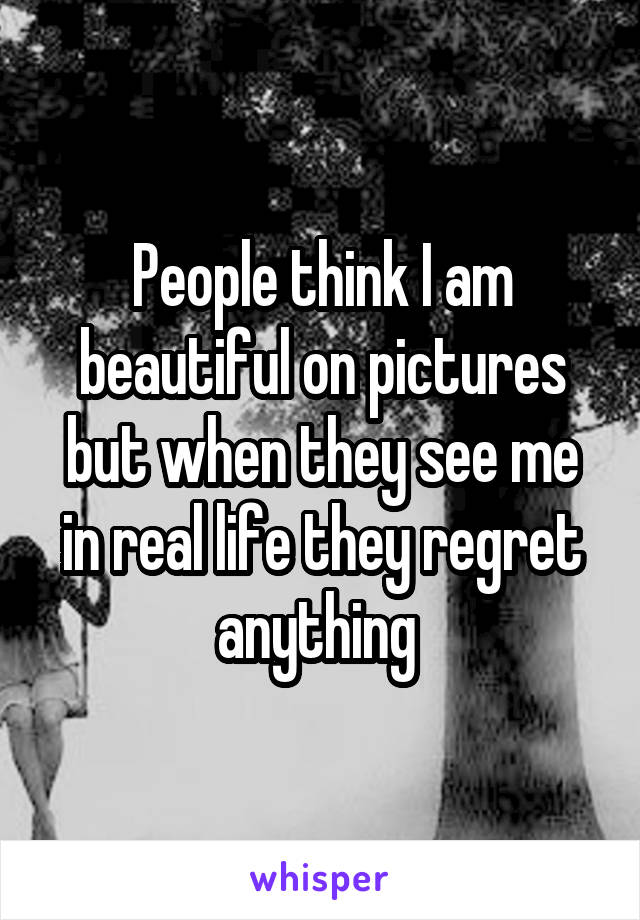 People think I am beautiful on pictures but when they see me in real life they regret anything 