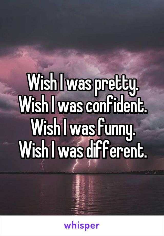 Wish I was pretty.
Wish I was confident.
Wish I was funny.
Wish I was different.