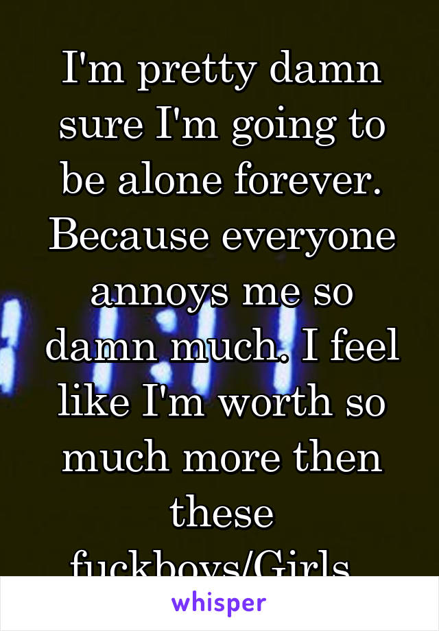 I'm pretty damn sure I'm going to be alone forever. Because everyone annoys me so damn much. I feel like I'm worth so much more then these fuckboys/Girls. 