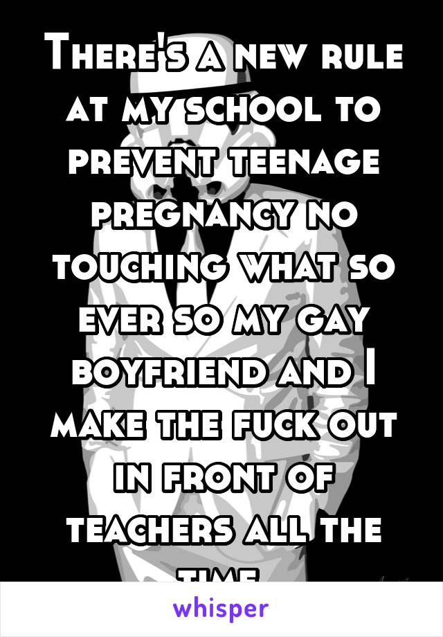 There's a new rule at my school to prevent teenage pregnancy no touching what so ever so my gay boyfriend and I make the fuck out in front of teachers all the time 