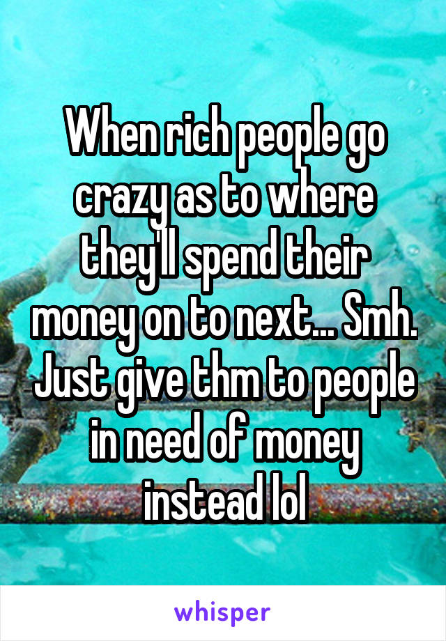 When rich people go crazy as to where they'll spend their money on to next... Smh. Just give thm to people in need of money instead lol