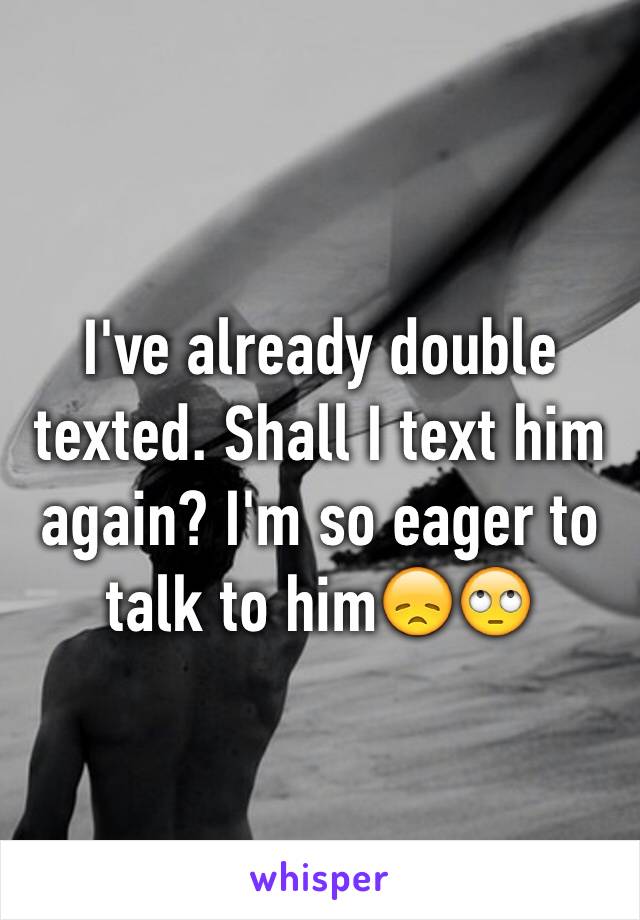 I've already double texted. Shall I text him again? I'm so eager to talk to him😞🙄