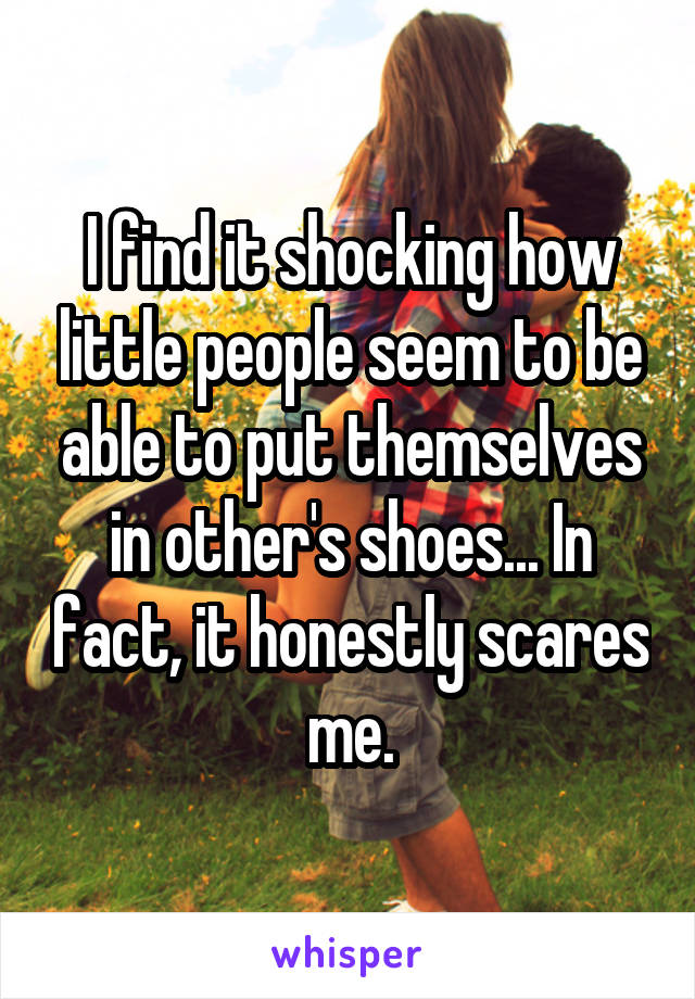 I find it shocking how little people seem to be able to put themselves in other's shoes... In fact, it honestly scares me.