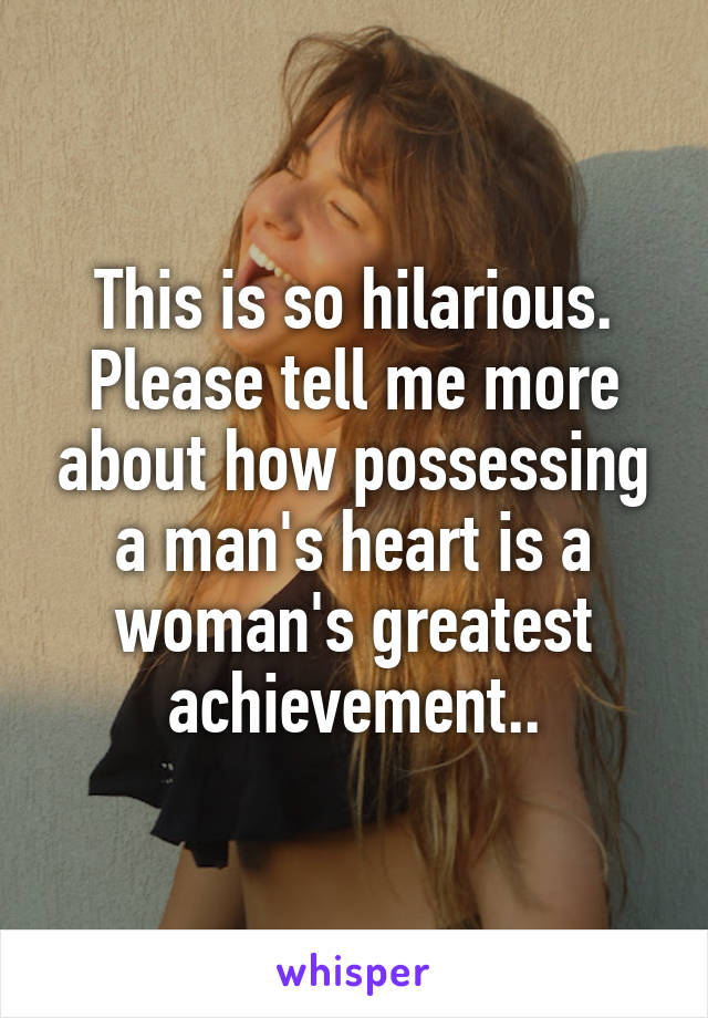 This is so hilarious. Please tell me more about how possessing a man's heart is a woman's greatest achievement..