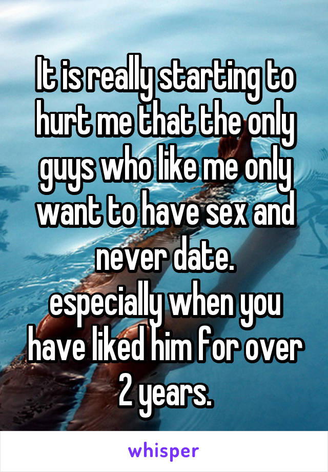 It is really starting to hurt me that the only guys who like me only want to have sex and never date.
especially when you have liked him for over 2 years.