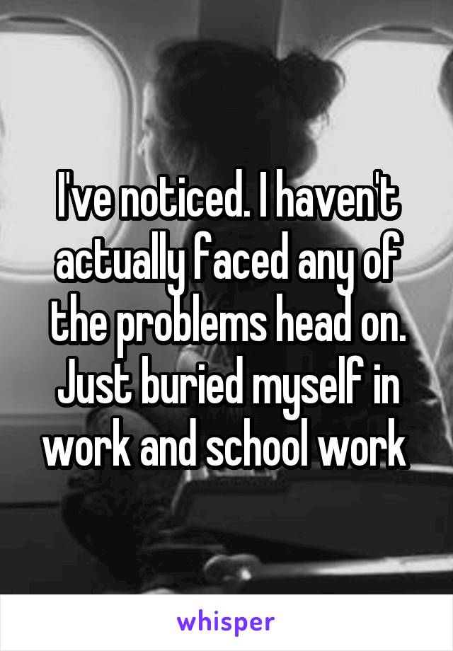 I've noticed. I haven't actually faced any of the problems head on. Just buried myself in work and school work 