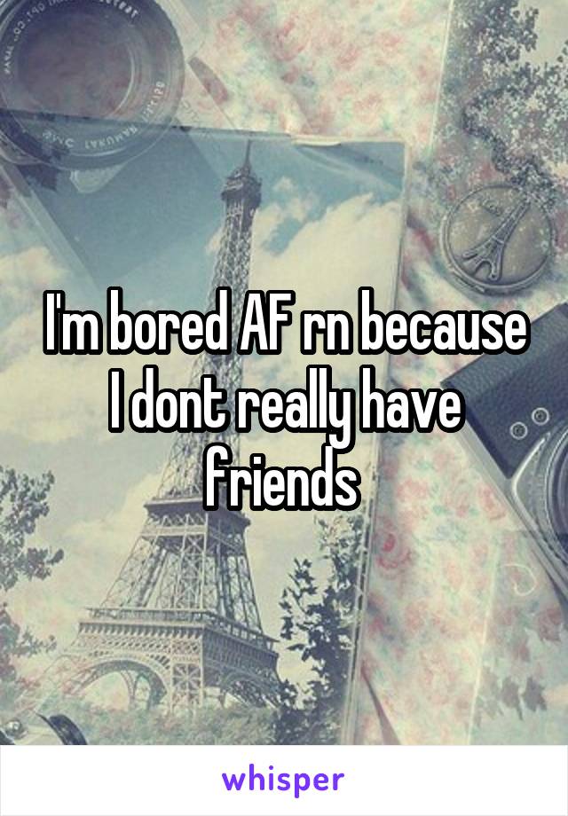 I'm bored AF rn because I dont really have friends 