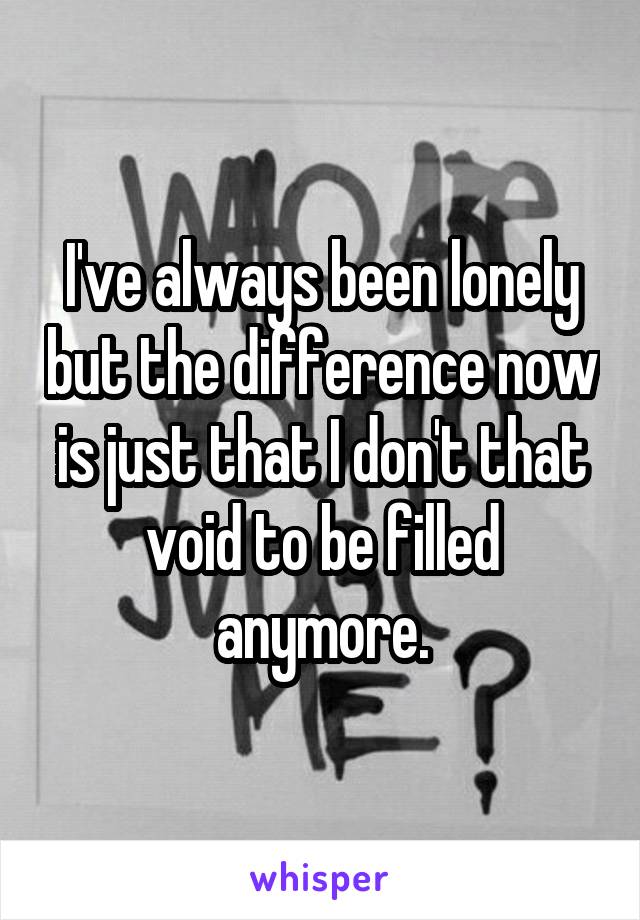 I've always been lonely but the difference now is just that I don't that void to be filled anymore.