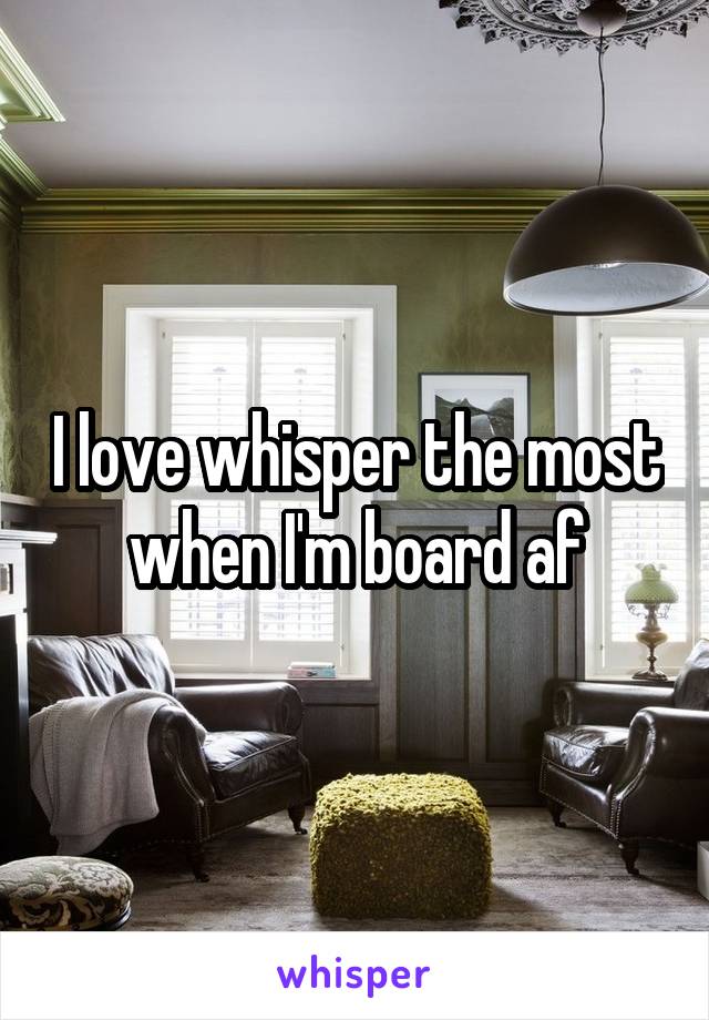 I love whisper the most when I'm board af