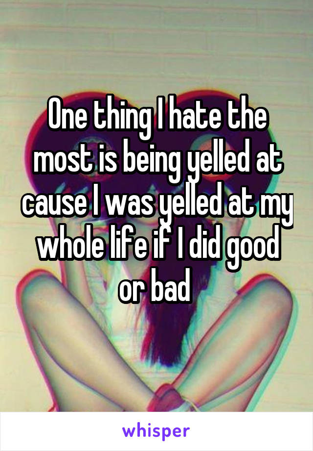 One thing I hate the most is being yelled at cause I was yelled at my whole life if I did good or bad 
