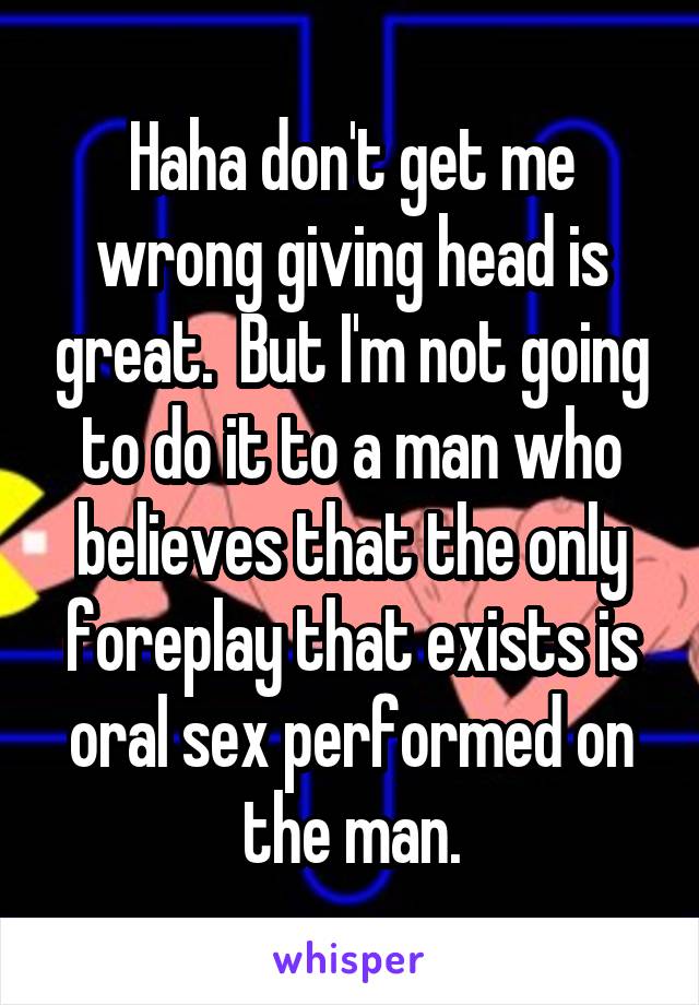 Haha don't get me wrong giving head is great.  But I'm not going to do it to a man who believes that the only foreplay that exists is oral sex performed on the man.