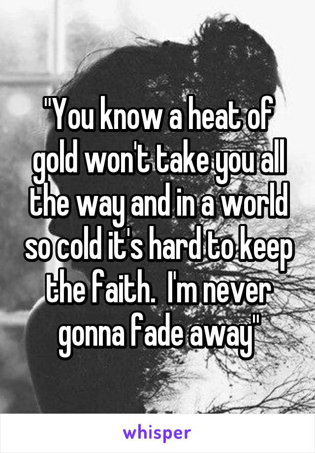 "You know a heat of gold won't take you all the way and in a world so cold it's hard to keep the faith.  I'm never gonna fade away"