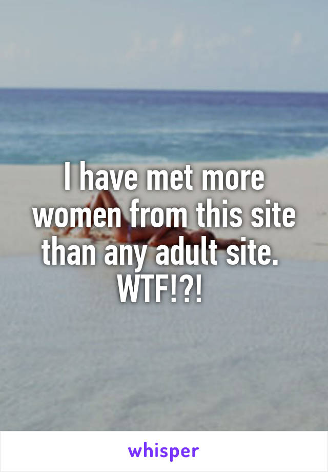 I have met more women from this site than any adult site.  WTF!?! 