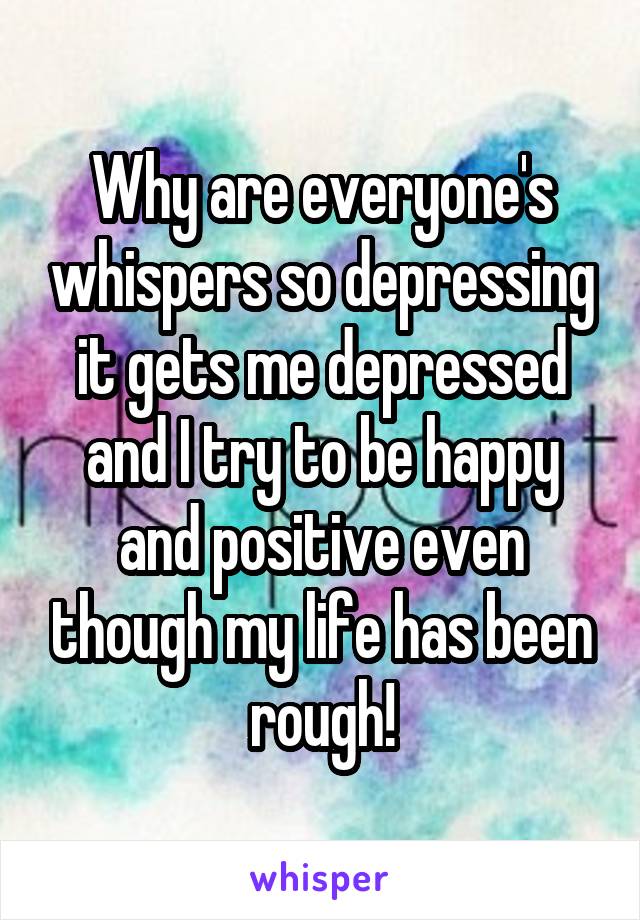 Why are everyone's whispers so depressing it gets me depressed and I try to be happy and positive even though my life has been rough!