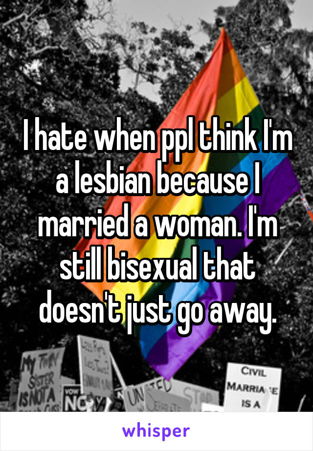 I hate when ppl think I'm a lesbian because I married a woman. I'm still bisexual that doesn't just go away.