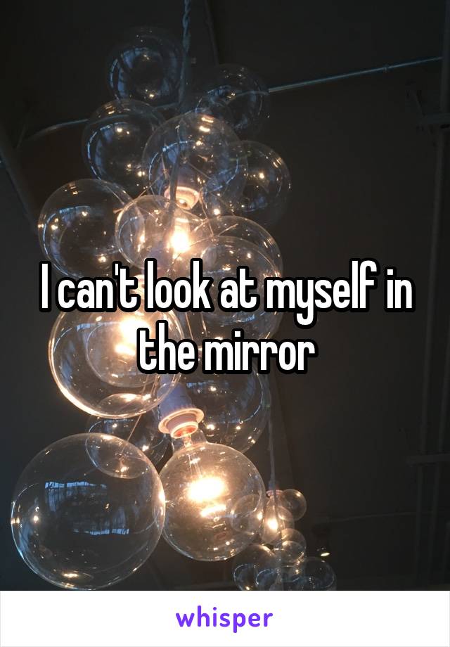 I can't look at myself in the mirror