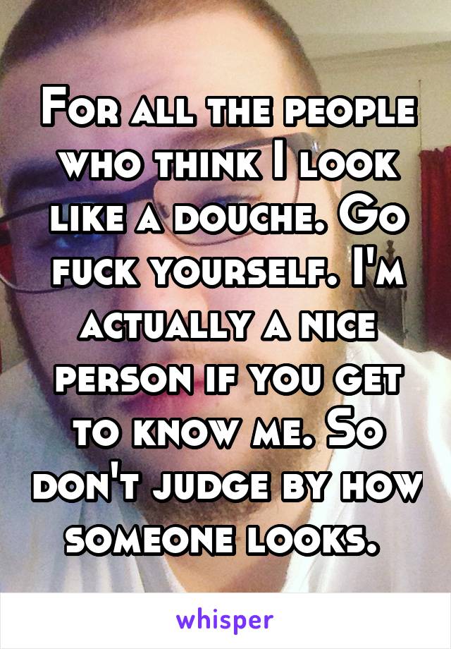 For all the people who think I look like a douche. Go fuck yourself. I'm actually a nice person if you get to know me. So don't judge by how someone looks. 