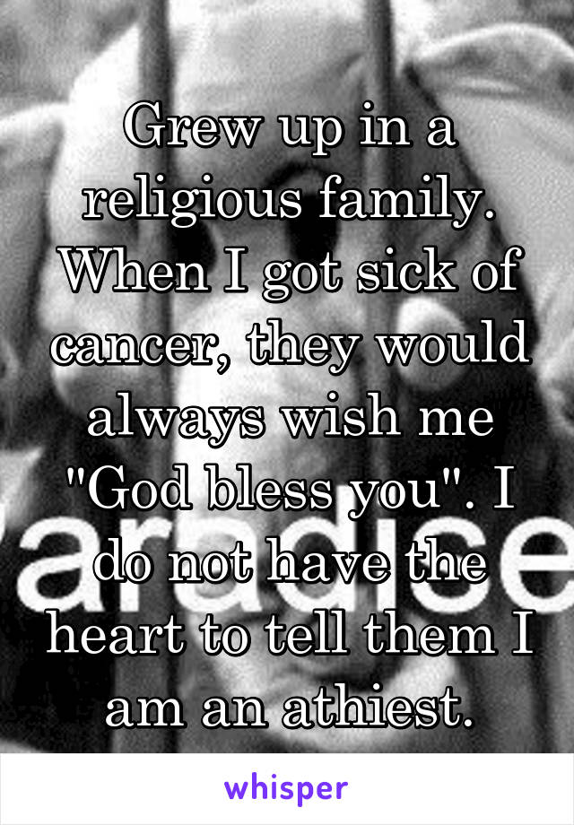 Grew up in a religious family. When I got sick of cancer, they would always wish me "God bless you". I do not have the heart to tell them I am an athiest.