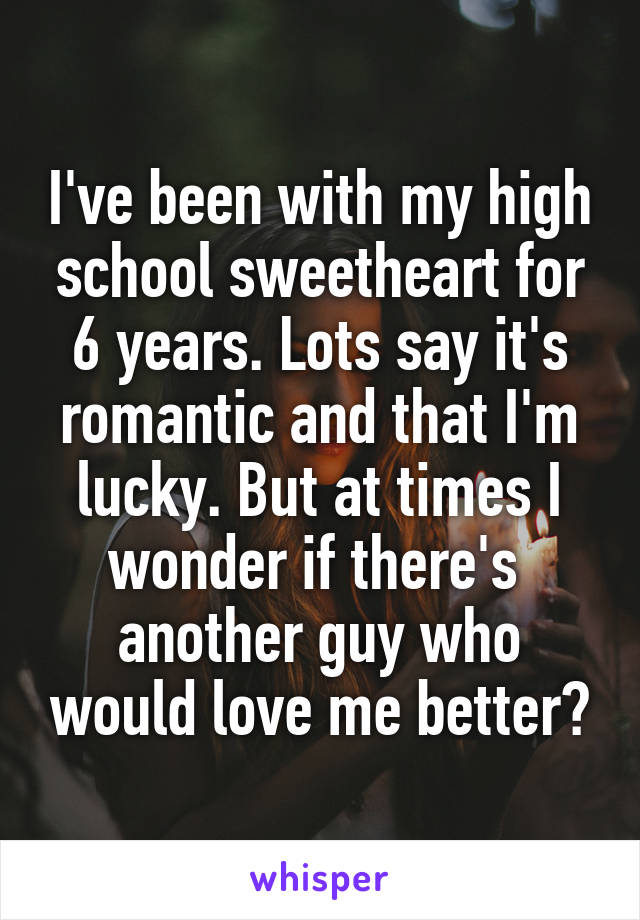 I've been with my high school sweetheart for 6 years. Lots say it's romantic and that I'm lucky. But at times I wonder if there's  another guy who would love me better?