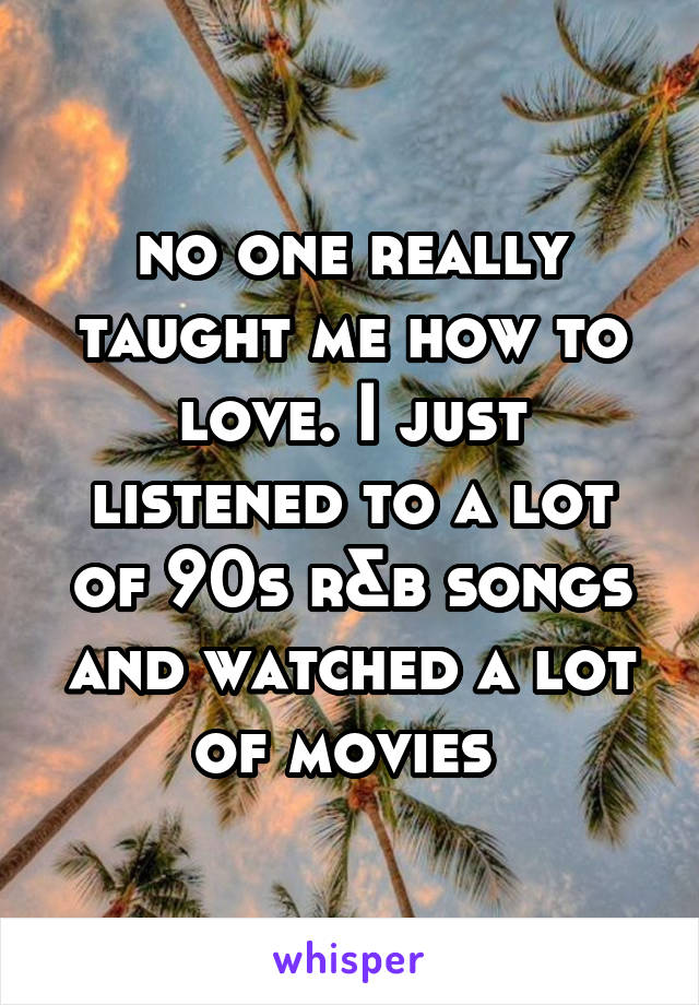 no one really taught me how to love. I just listened to a lot of 90s r&b songs and watched a lot of movies 