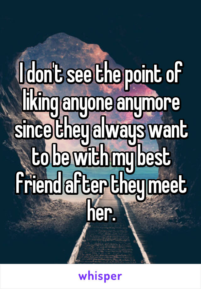 I don't see the point of liking anyone anymore since they always want to be with my best friend after they meet her.