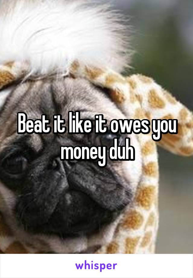 Beat it like it owes you money duh