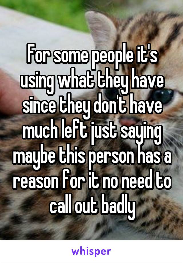 For some people it's using what they have since they don't have much left just saying maybe this person has a reason for it no need to call out badly