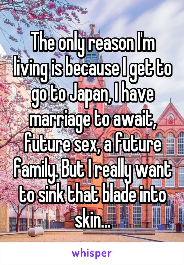 The only reason I'm living is because I get to go to Japan, I have marriage to await, future sex, a future family. But I really want to sink that blade into skin...