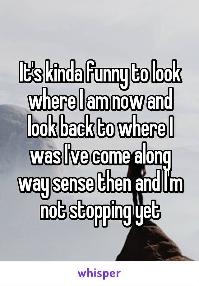 It's kinda funny to look where I am now and look back to where I was I've come along way sense then and I'm not stopping yet