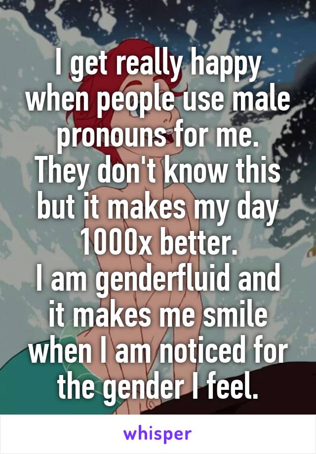 I get really happy when people use male pronouns for me.
They don't know this but it makes my day 1000x better.
I am genderfluid and it makes me smile when I am noticed for the gender I feel.