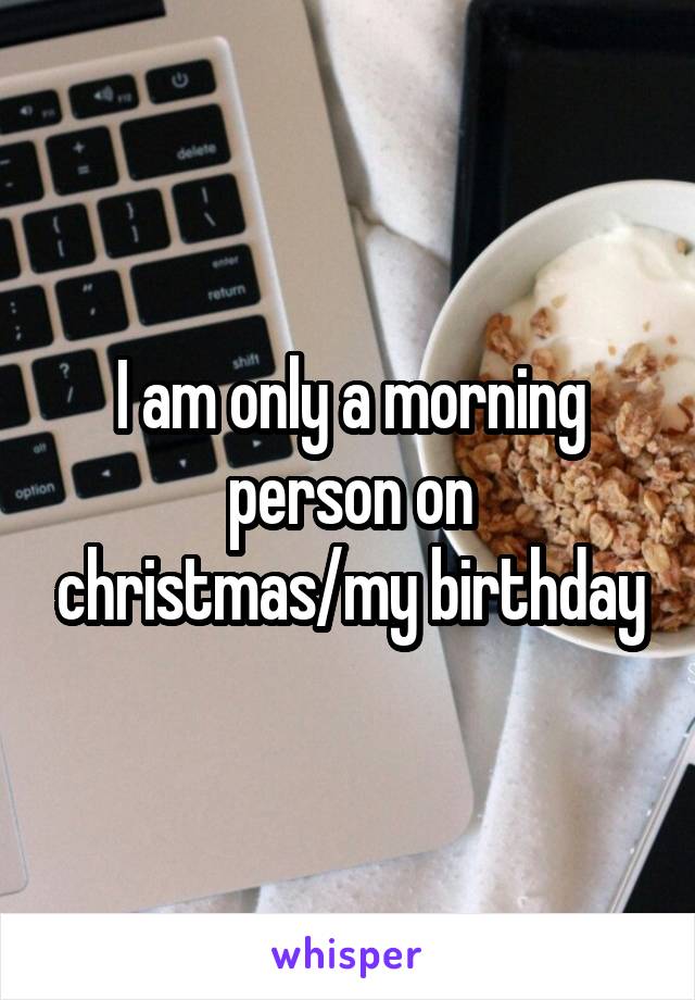 I am only a morning person on christmas/my birthday