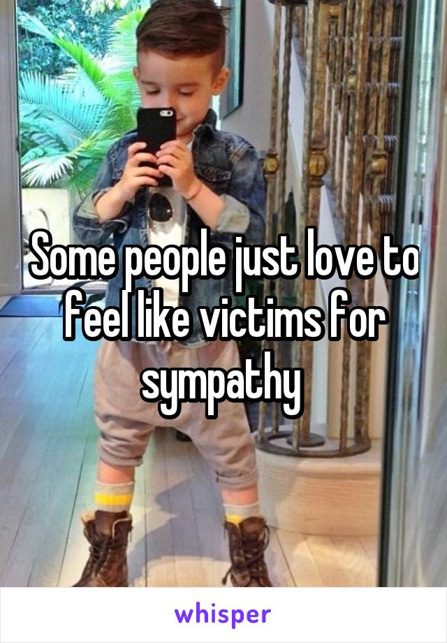 Some people just love to feel like victims for sympathy 