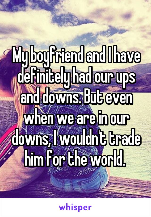 My boyfriend and I have definitely had our ups and downs. But even when we are in our downs, I wouldn't trade him for the world. 