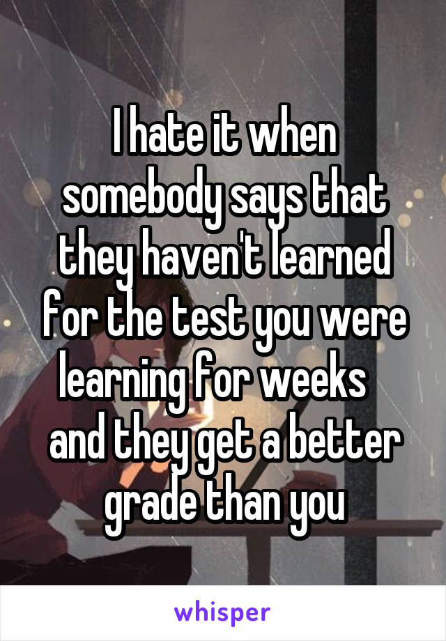 I hate it when somebody says that they haven't learned for the test you were learning for weeks    and they get a better grade than you