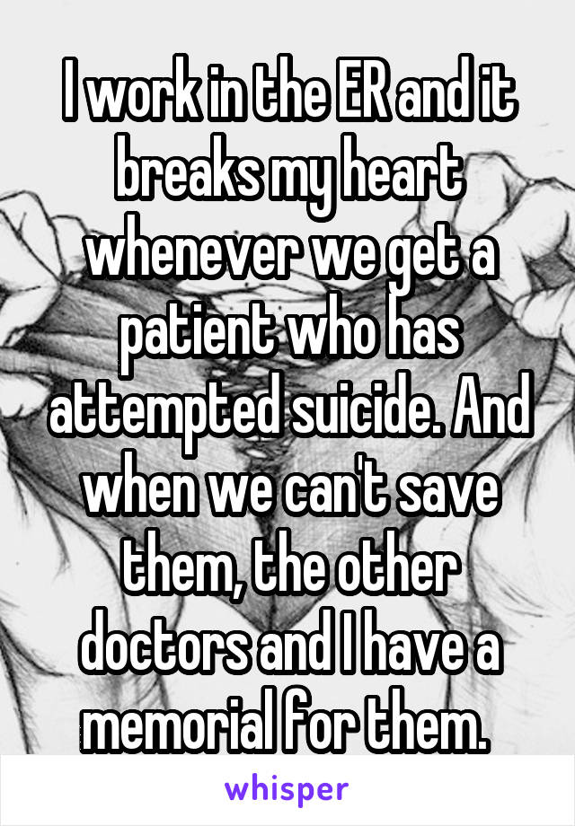 I work in the ER and it breaks my heart whenever we get a patient who has attempted suicide. And when we can't save them, the other doctors and I have a memorial for them. 